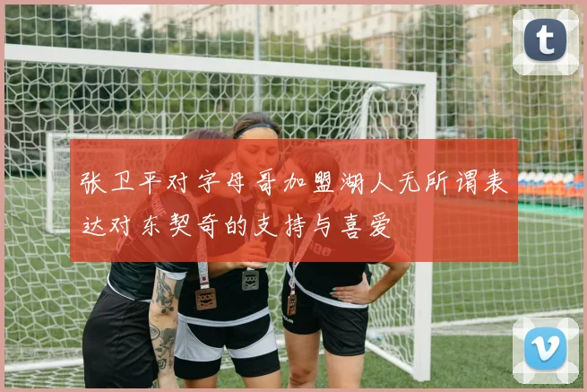 张卫平对字母哥加盟湖人无所谓表达对东契奇的支持与喜爱