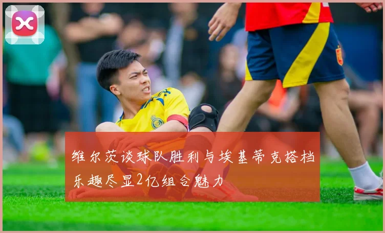 维尔茨谈球队胜利与埃基蒂克搭档乐趣尽显2亿组合魅力