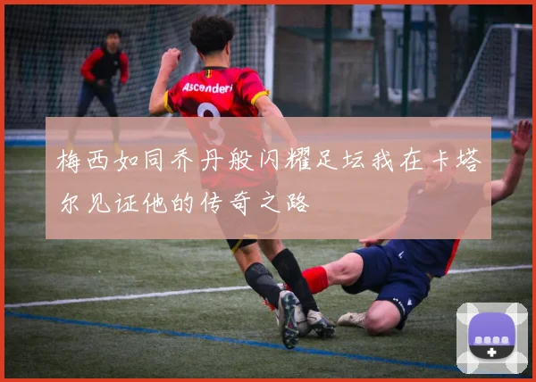 梅西如同乔丹般闪耀足坛我在卡塔尔见证他的传奇之路