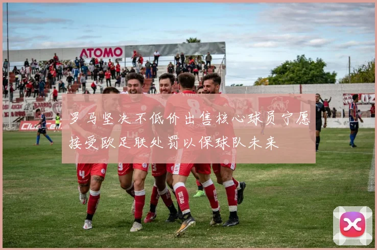 罗马坚决不低价出售核心球员宁愿接受欧足联处罚以保球队未来