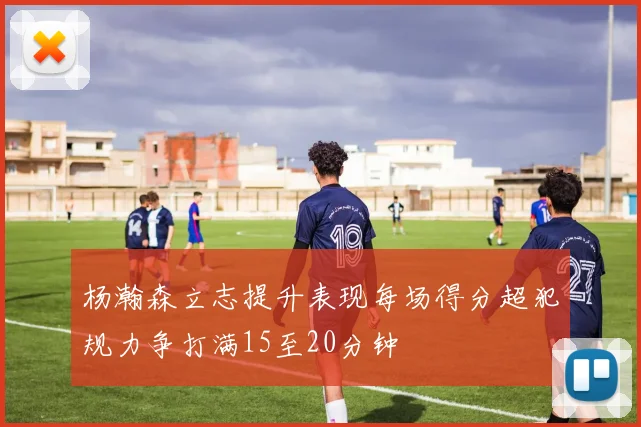 杨瀚森立志提升表现每场得分超犯规力争打满15至20分钟