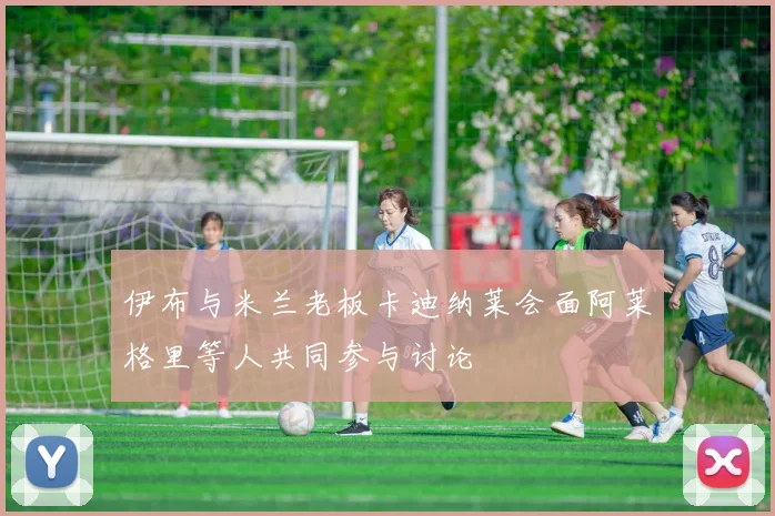 伊布与米兰老板卡迪纳莱会面阿莱格里等人共同参与讨论