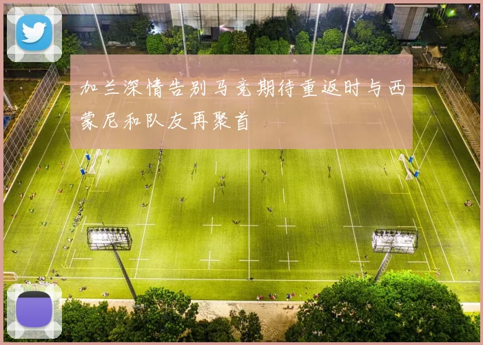 加兰深情告别马竞期待重返时与西蒙尼和队友再聚首