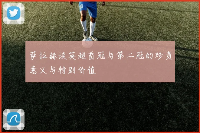 萨拉赫谈英超首冠与第二冠的珍贵意义与特别价值