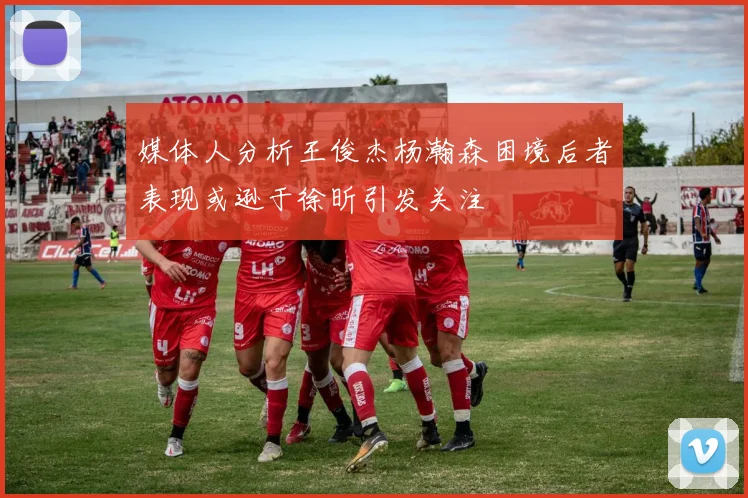 媒体人分析王俊杰杨瀚森困境后者表现或逊于徐昕引发关注