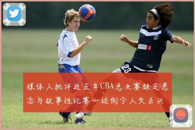 媒体人批评近五年CBA总决赛缺乏悬念与故事性比赛一边倒令人失去兴趣