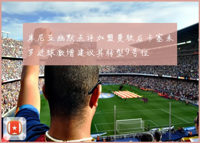 库尼亚幽默点评加盟曼联后卡塞米罗进球激增建议其转型9号位