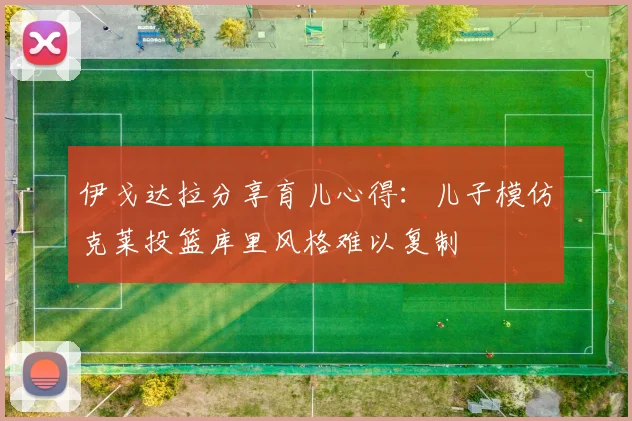 伊戈达拉分享育儿心得：儿子模仿克莱投篮库里风格难以复制