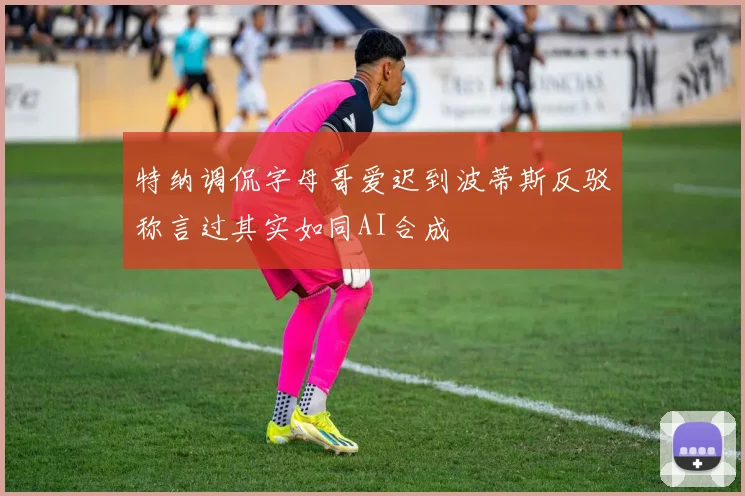 特纳调侃字母哥爱迟到波蒂斯反驳称言过其实如同AI合成
