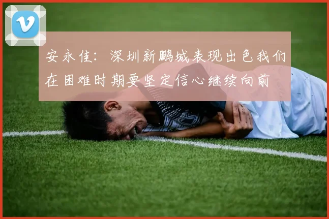 安永佳：深圳新鹏城表现出色我们在困难时期要坚定信心继续向前