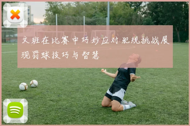 文班在比赛中巧妙应对犯规挑战展现罚球技巧与智慧