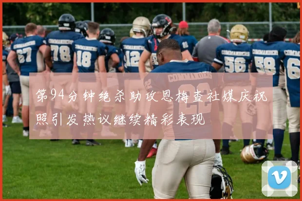 第94分钟绝杀助攻恩梅查社媒庆祝照引发热议继续精彩表现