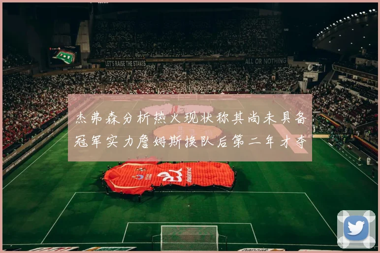 杰弗森分析热火现状称其尚未具备冠军实力詹姆斯换队后第二年才夺冠