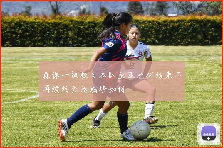森保一执教日本队至亚洲杯结束不再续约无论成绩如何