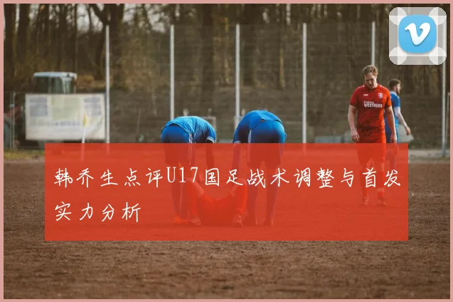 韩乔生点评U17国足战术调整与首发实力分析