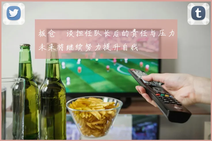 板仓滉谈担任队长后的责任与压力未来将继续努力提升自我