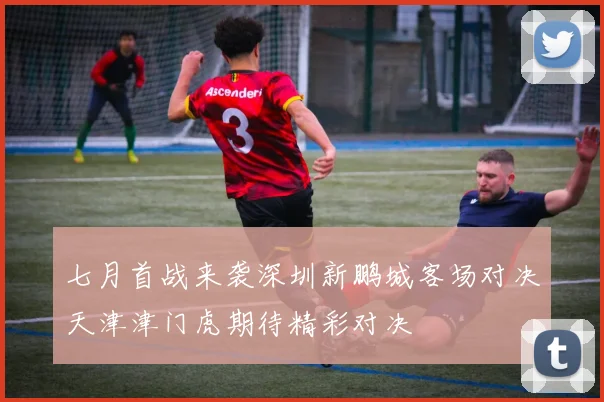 七月首战来袭深圳新鹏城客场对决天津津门虎期待精彩对决