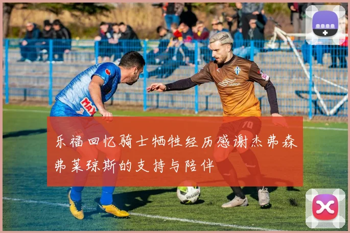乐福回忆骑士牺牲经历感谢杰弗森弗莱琼斯的支持与陪伴