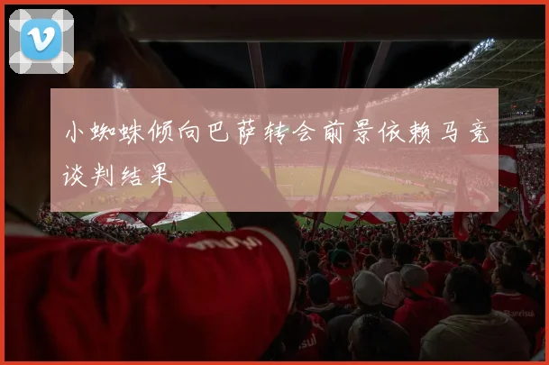 小蜘蛛倾向巴萨转会前景依赖马竞谈判结果