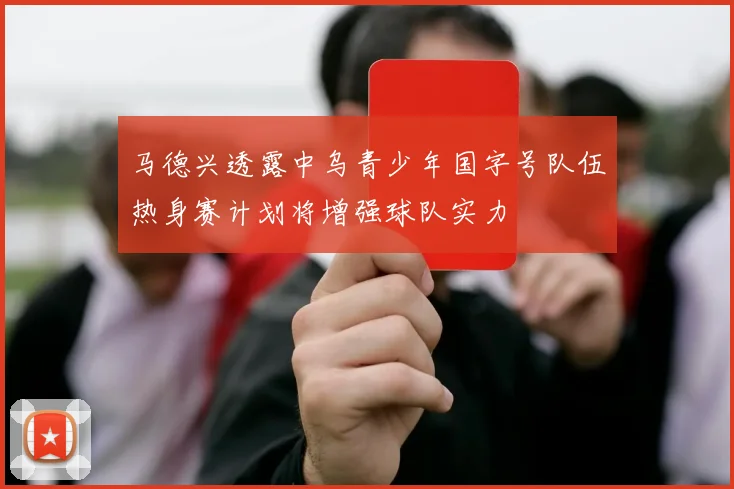马德兴透露中乌青少年国字号队伍热身赛计划将增强球队实力