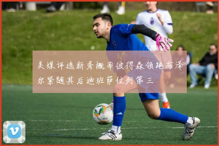 美媒评选新秀概率彼得森领跑布泽尔紧随其后迪班萨位列第三