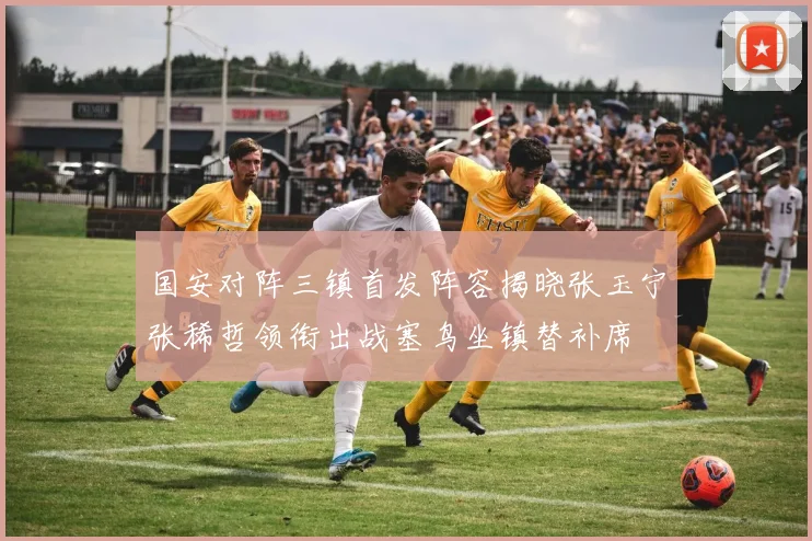 国安对阵三镇首发阵容揭晓张玉宁张稀哲领衔出战塞鸟坐镇替补席