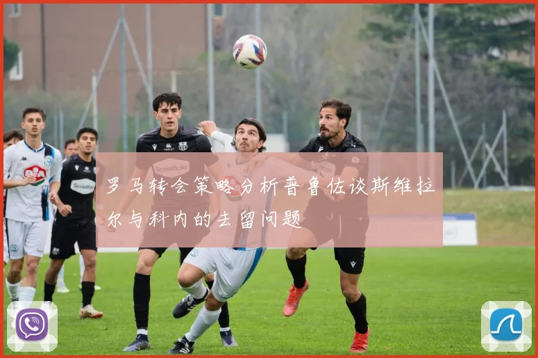 罗马转会策略分析普鲁佐谈斯维拉尔与科内的去留问题