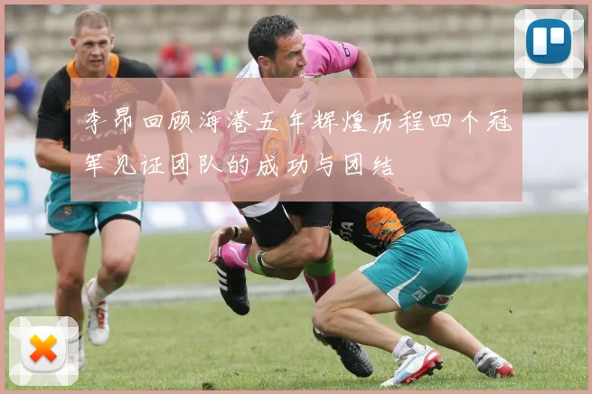 李昂回顾海港五年辉煌历程四个冠军见证团队的成功与团结